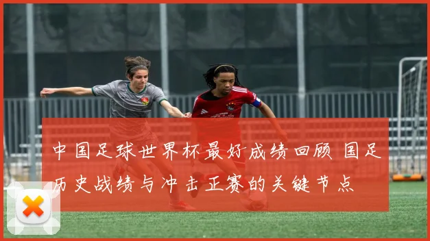 中国足球世界杯最好成绩回顾 国足历史战绩与冲击正赛的关键节点