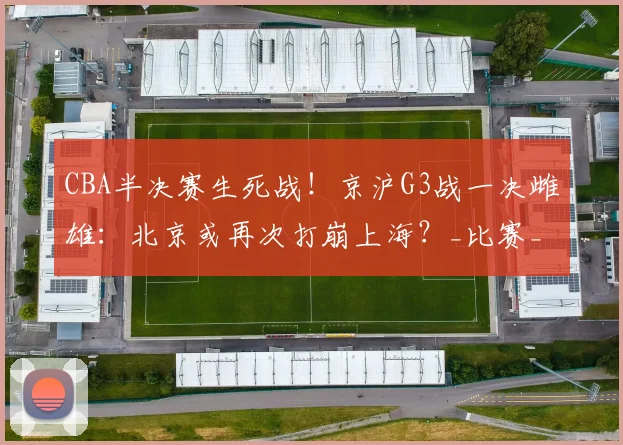 CBA半决赛生死战！京沪G3战一决雌雄：北京或再次打崩上海？_比赛_一战_1