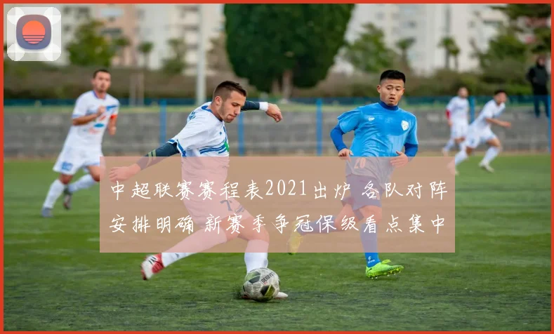 中超联赛赛程表2021出炉 各队对阵安排明确 新赛季争冠保级看点集中