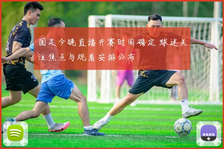 国足今晚直播开赛时间确定 球迷关注焦点与观看安排公布
