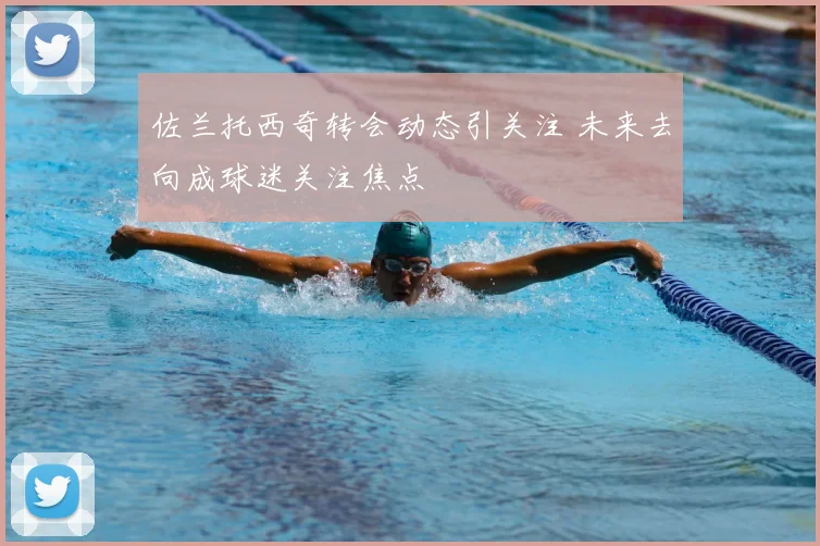 佐兰托西奇转会动态引关注 未来去向成球迷关注焦点