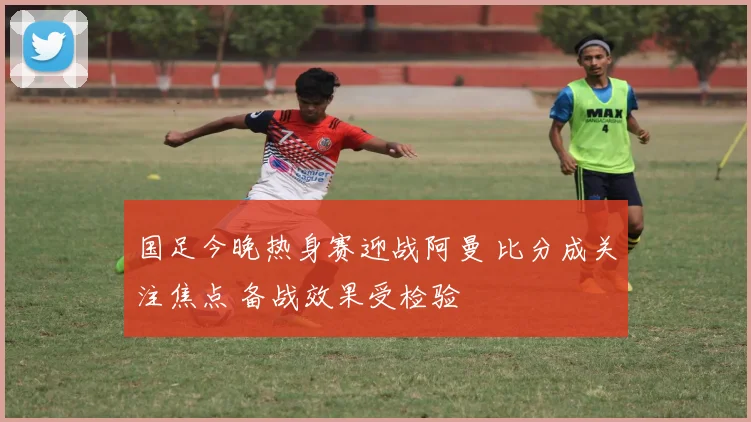 国足今晚热身赛迎战阿曼 比分成关注焦点 备战效果受检验