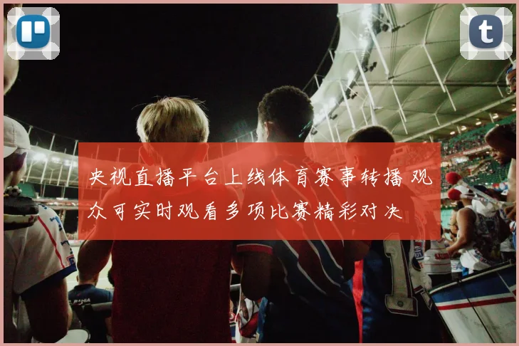 央视直播平台上线体育赛事转播 观众可实时观看多项比赛精彩对决
