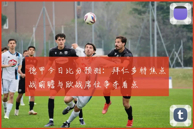 德甲今日比分预测：拜仁多特焦点战前瞻与欧战席位争夺看点