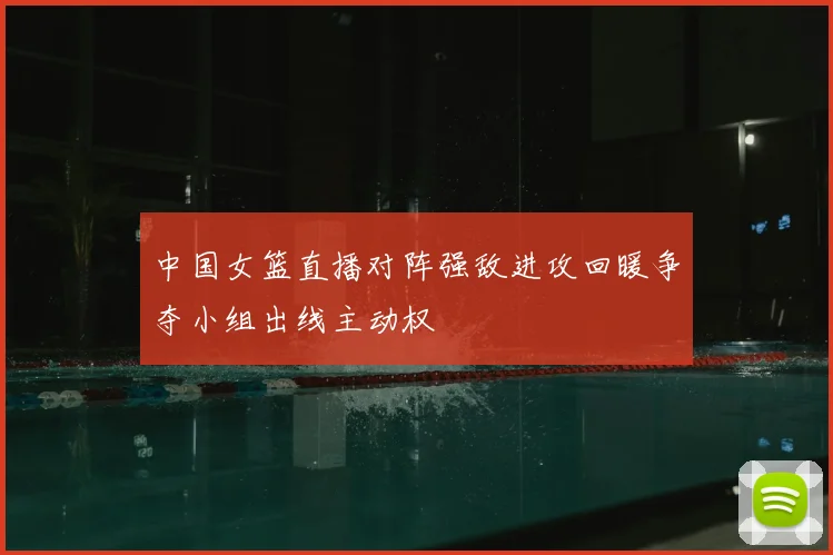 中国女篮直播对阵强敌进攻回暖争夺小组出线主动权
