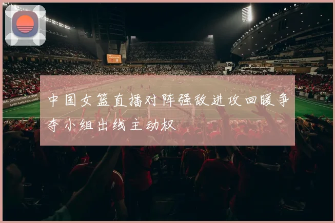 中国女篮直播对阵强敌进攻回暖争夺小组出线主动权