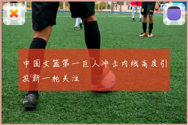 中国女篮第一巨人冲击内线高度引发新一轮关注