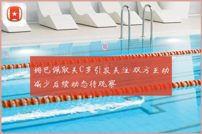 姆巴佩取关C罗引发关注 双方互动减少后续动态待观察